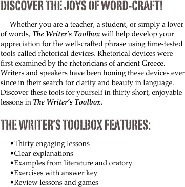 Discover the joys of word-craft! 

Whether you are a teacher, a student, or simply a lover of words, The Writer’s Toolbox will help develop your appreciation for the well-crafted phrase using time-tested tools called rhetorical devices. Rhetorical devices were first examined by the rhetoricians of ancient Greece. Writers and speakers have been honing these devices ever since in their search for clarity and beauty in language. Discover these tools for yourself in thirty short, enjoyable lessons in The Writer’s Toolbox.

The Writer’s Toolbox Features:

Thirty engaging lessons
Clear explanations
Examples from literature and oratory
Exercises with answer key
Review lessons and games